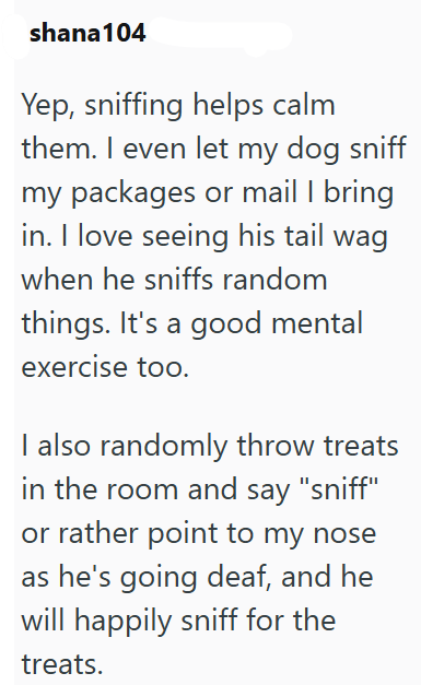 shana104 Yep, sniffing helps calm them. I even let my dog sniff my packages or mail I bring in. I love seeing his tail wag when he sniffs random things. It's a good mental exercise too. I also randomly throw treats in the room and say "sniff" or rather point to my nose as he's going deaf, and he will happily sniff for the treats.