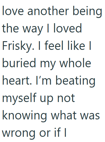 love another being the way I loved Frisky. I feel like I buried my whole heart. I'm beating myself up not knowing what was wrong or if I