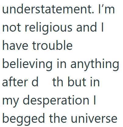 understatement. I'm not religious and I have trouble believing in anything after d th but in my desperation I begged the universe