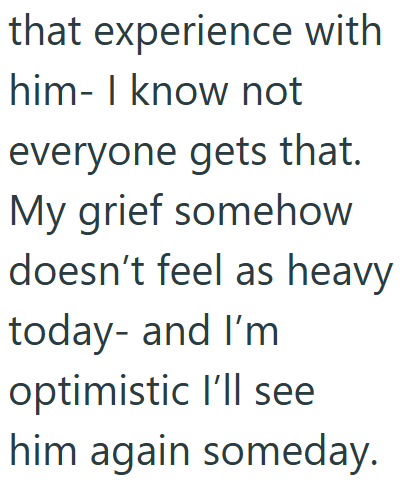 that experience with him- I know not everyone gets that. My grief somehow doesn't feel as heavy today- and I'm optimistic I'll see him again someday.