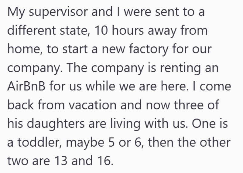 My supervisor and I were sent to a different state, 10 hours away from home, to start a new factory for our company. The company is renting an AirBnB for us while we are here. I come back from vacation and now three of his daughters are living with us. One is a toddler, maybe 5 or 6, then the other two are 13 and 16.