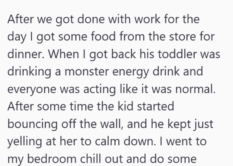 After we got done with work for the day I got some food from the store for dinner. When I got back his toddler was drinking a monster energy drink and everyone was acting like it was normal. After some time the kid started bouncing off the wall, and he kept just yelling at her to calm down. I went to my bedroom chill out and do some