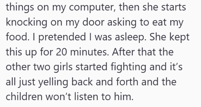 things on my computer, then she starts knocking on my door asking to eat my food. I pretended I was asleep. She kept this up for 20 minutes. After that the other two girls started fighting and it's all just yelling back and forth and the children won't listen to him.
