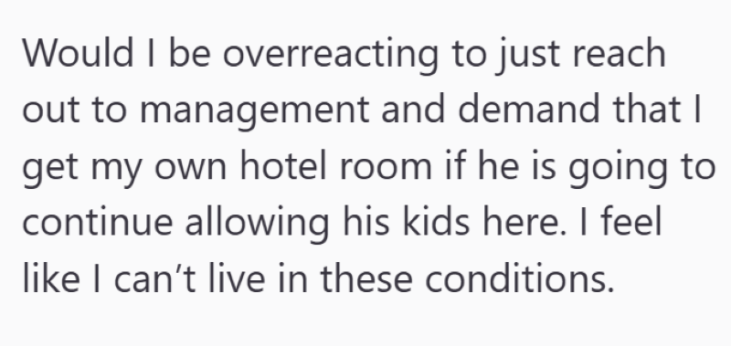 Would I be overreacting to just reach out to management and demand that I get my own hotel room if he is going to continue allowing his kids here. I feel like I can't live in these conditions.