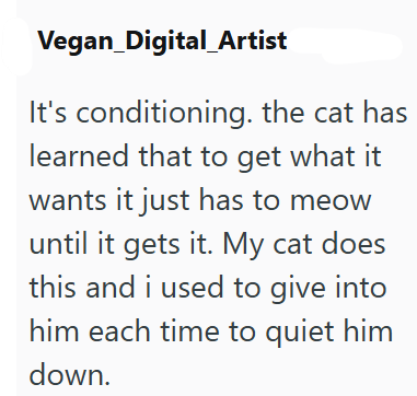 Vegan_Digital Artist It's conditioning. the cat has learned that to get what it wants it just has to meow until it gets it. My cat does this and i used to give into him each time to quiet him down.
