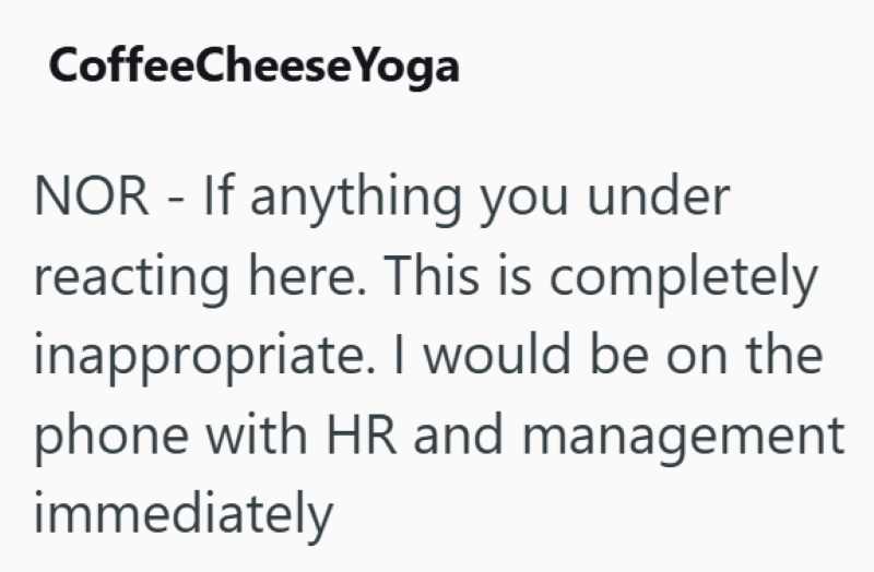 CoffeeCheese Yoga NOR - If anything you under reacting here. This is completely inappropriate. I would be on the phone with HR and management immediately