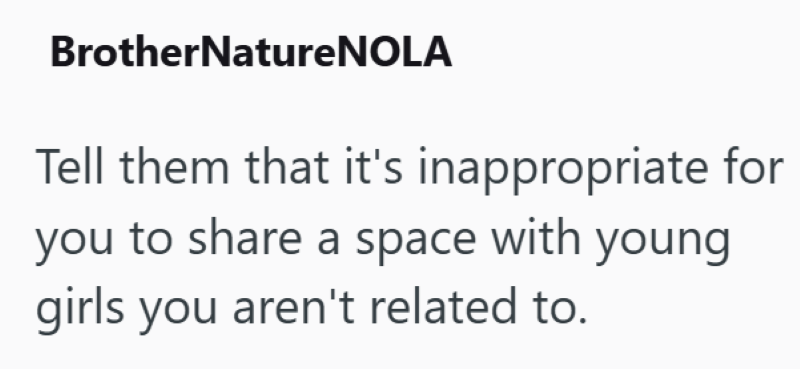BrotherNatureNOLA Tell them that it's inappropriate for you to share a space with young girls you aren't related to.