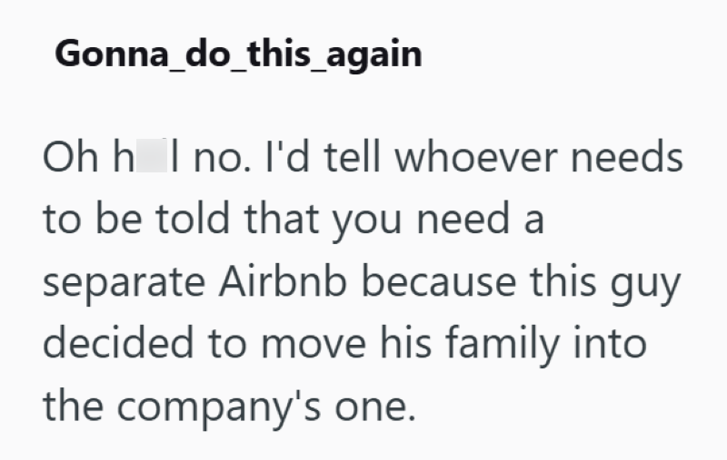 Gonna_do_this_again Oh hol no. I'd tell whoever needs to be told that you need a separate Airbnb because this guy decided to move his family into the company's one.