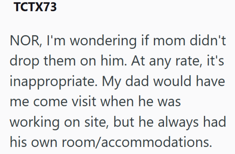 TCTX73 NOR, I'm wondering if mom didn't drop them on him. At any rate, it's inappropriate. My dad would have me come visit when he was working on site, but he always had his own room/accommodations.