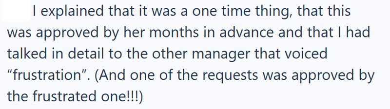 I explained that it was a one time thing, that this was approved by her months in advance and that I had talked in detail to the other manager that voiced "frustration". (And one of the requests was approved by the frustrated one!!!)