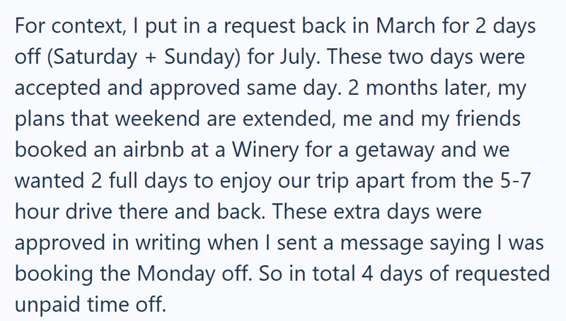 For context, I put in a request back in March for 2 days off (Saturday + Sunday) for July. These two days were accepted and approved same day. 2 months later, my plans that weekend are extended, me and my friends booked an airbnb at a Winery for a getaway and we wanted 2 full days to enjoy our trip apart from the 5-7 hour drive there and back. These extra days were approved in writing when I sent a message saying I was booking the Monday off. So in total 4 days of requested unpaid time off.