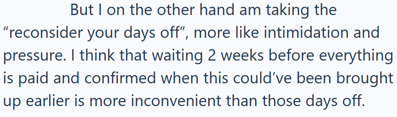 But I on the other hand am taking the "reconsider your days off", more like intimidation and pressure. I think that waiting 2 weeks before everything is paid and confirmed when this could've been brought up earlier is more inconvenient than those days off.