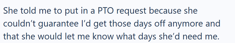 She told me to put in a PTO request because she couldn't guarantee I'd get those days off anymore and that she would let me know what days she'd need me.