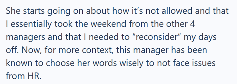 She starts going on about how it's not allowed and that I essentially took the weekend from the other 4 managers and that I needed to "reconsider" my days off. Now, for more context, this manager has been known to choose her words wisely to not face issues from HR.