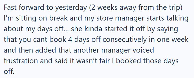 Fast forward to yesterday (2 weeks away from the trip) I'm sitting on break and my store manager starts talking about my days off... she kinda started it off by saying that you cant book 4 days off consecutively in one week and then added that another manager voiced frustration and said it wasn't fair I booked those days off.