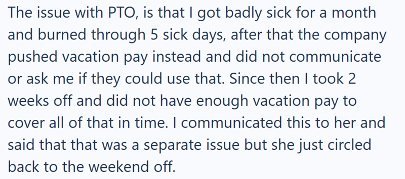 The issue with PTO, is that I got badly sick for a month and burned through 5 sick days, after that the company pushed vacation pay instead and did not communicate or ask me if they could use that. Since then I took 2 weeks off and did not have enough vacation pay to cover all of that in time. I communicated this to her and said that that was a separate issue but she just circled back to the weekend off.