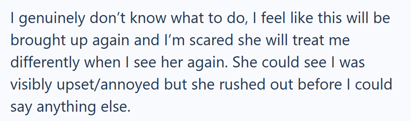 I genuinely don't know what to do, I feel like this will be brought up again and I'm scared she will treat me differently when I see her again. She could see I was visibly upset/annoyed but she rushed out before I could say anything else.