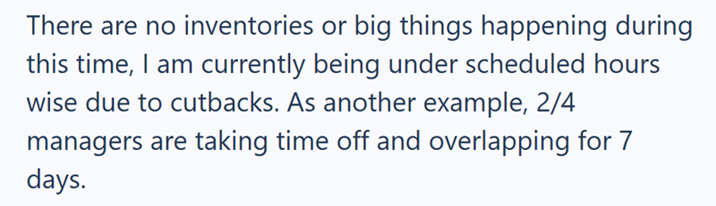 There are no inventories or big things happening during this time, I am currently being under scheduled hours wise due to cutbacks. As another example, 2/4 managers are taking time off and overlapping for 7 days.