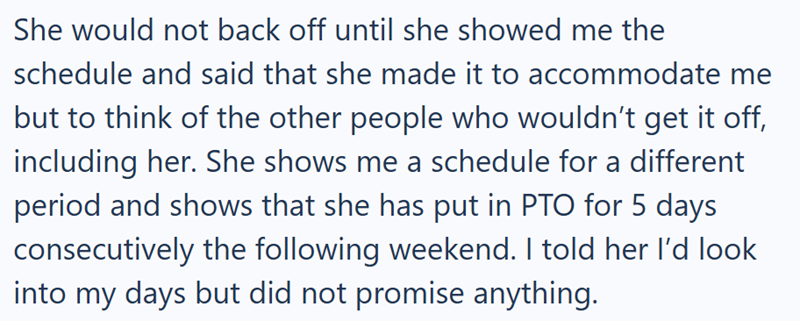 She would not back off until she showed me the schedule and said that she made it to accommodate me but to think of the other people who wouldn't get it off, including her. She shows me a schedule for a different period and shows that she has put in PTO for 5 days consecutively the following weekend. I told her I'd look into my days but did not promise anything.