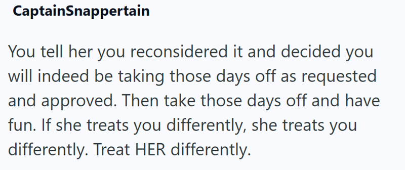 CaptainSnappertain You tell her you reconsidered it and decided you will indeed be taking those days off as requested and approved. Then take those days off and have fun. If she treats you differently, she treats you differently. Treat HER differently.