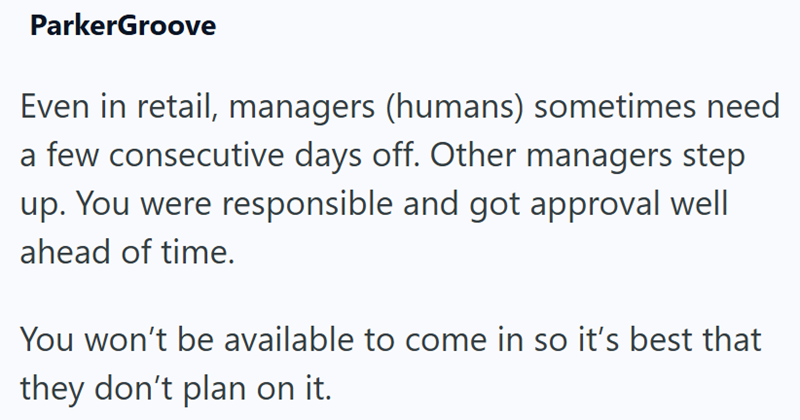 ParkerGroove Even in retail, managers (humans) sometimes need a few consecutive days off. Other managers step up. You were responsible and got approval well ahead of time. You won't be available to come in so it's best that they don't plan on it.