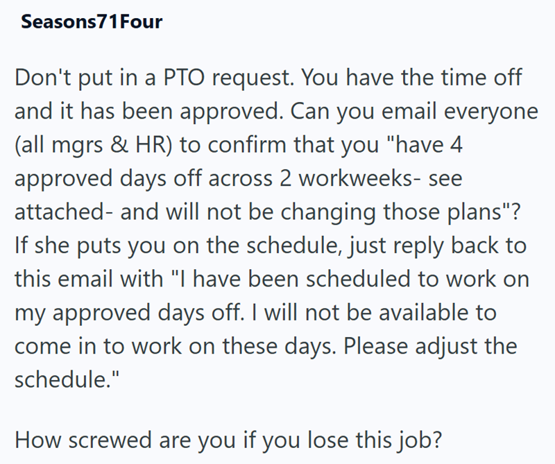 Seasons71 Four Don't put in a PTO request. You have the time off and it has been approved. Can you email everyone (all mgrs & HR) to confirm that you "have 4 approved days off across 2 workweeks- see attached- and will not be changing those plans"? If she puts you on the schedule, just reply back to this email with "I have been scheduled to work on my approved days off. I will not be available to come in to work on these days. Please adjust the schedule." How screwed are you if you lose this job