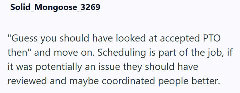 Solid Mongoose_3269 "Guess you should have looked at accepted PTO then" and move on. Scheduling is part of the job, if it was potentially an issue they should have reviewed and maybe coordinated people better.