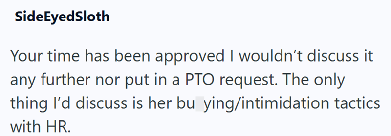 SideEyedSloth Your time has been approved I wouldn't discuss it any further nor put in a PTO request. The only thing I'd discuss is her bu ying/intimidation tactics with HR.