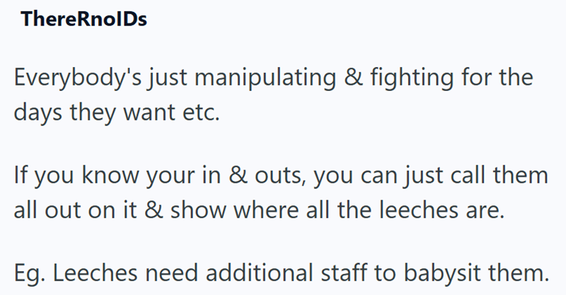 ThereRnolDs Everybody's just manipulating & fighting for the days they want etc. If you know your in & outs, you can just call them all out on it & show where all the leeches are. Eg. Leeches need additional staff to babysit them.