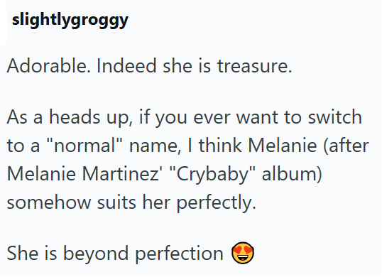slightlygroggy Adorable. Indeed she is treasure. As a heads up, if you ever want to switch to a "normal" name, I think Melanie (after Melanie Martinez" "Crybaby" album) somehow suits her perfectly. She is beyond perfection ②C