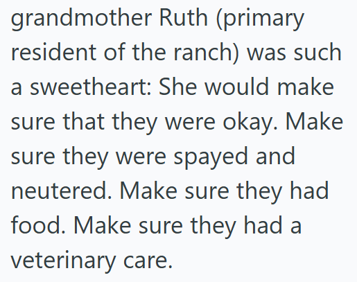 grandmother Ruth (primary resident of the ranch) was such a sweetheart: She would make sure that they were okay. Make sure they were spayed and neutered. Make sure they had food. Make sure they had a veterinary care.