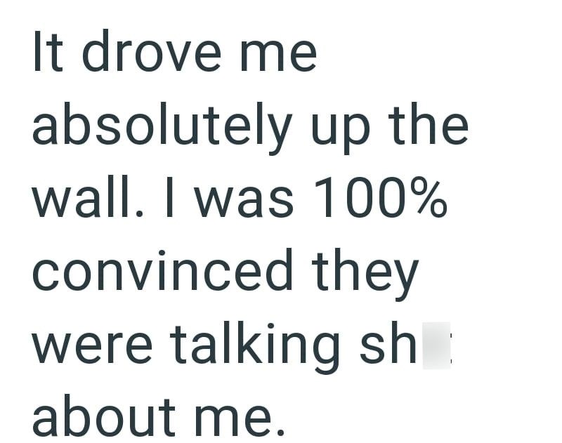 It drove me absolutely up the wall. I was 100% convinced they were talking sh about me.