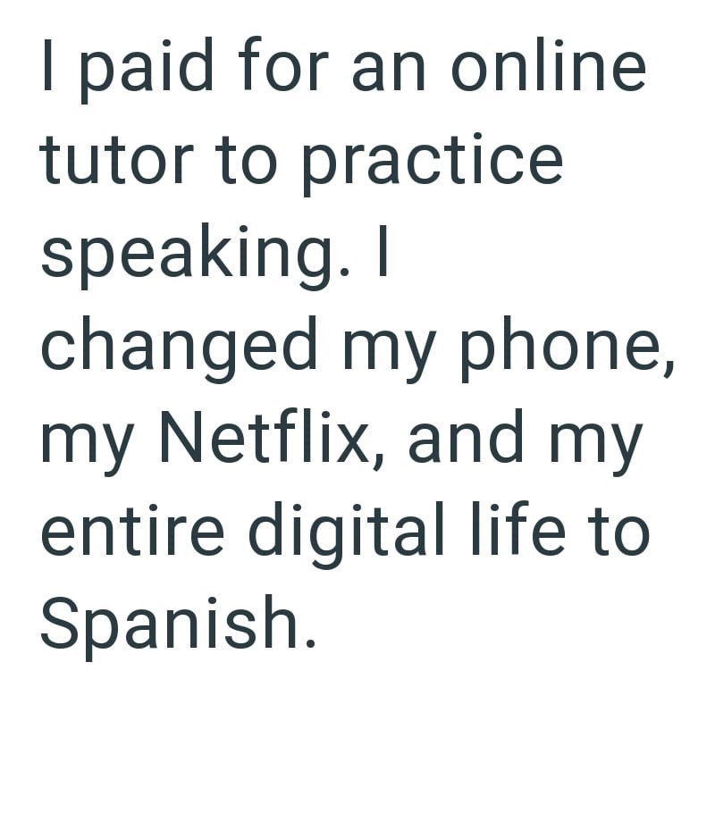 I paid for an online tutor to practice speaking. I changed my phone, my Netflix, and my entire digital life to Spanish.