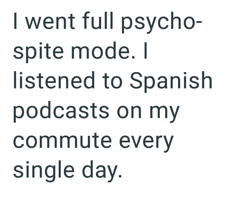 I went full psycho- spite mode. I listened to Spanish podcasts on my commute every single day.