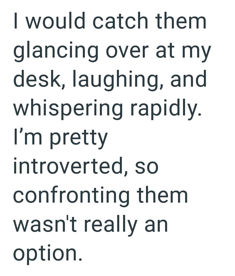 I would catch them glancing over at my desk, laughing, and whispering rapidly. I'm pretty introverted, so confronting them wasn't really an option.