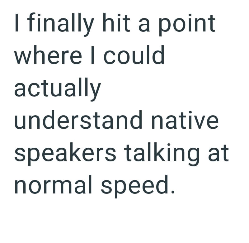 I finally hit a point where I could actually understand native speakers talking at normal speed.