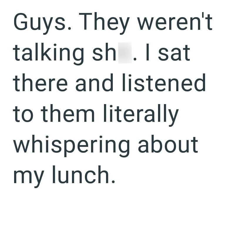 Guys. They weren't talking sh. I sat there and listened to them literally whispering about my lunch.