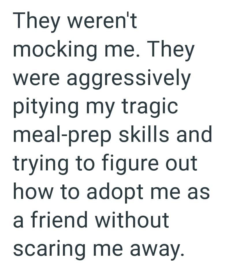 They weren't mocking me. They were aggressively pitying my tragic meal-prep skills and trying to figure out how to adopt me as a friend without scaring me away.