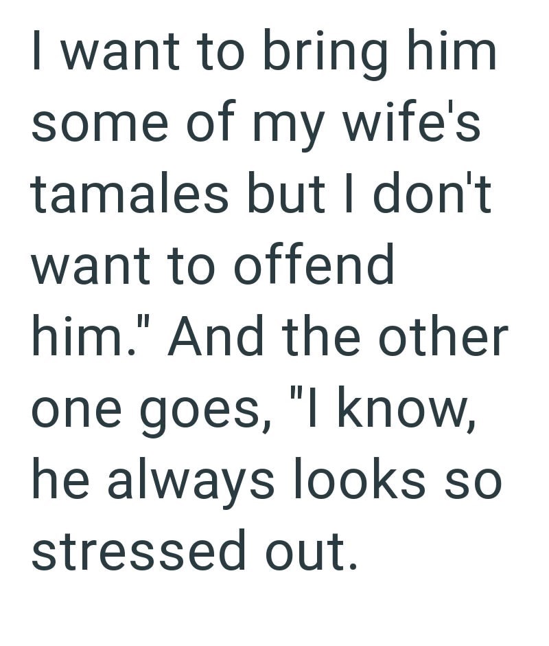 I want to bring him some of my wife's tamales but I don't want to offend him." And the other one goes, "I know, he always looks so stressed out.