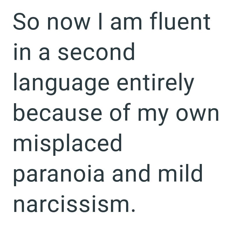 So now I am fluent in a second language entirely because of my own misplaced paranoia and mild narcissism.