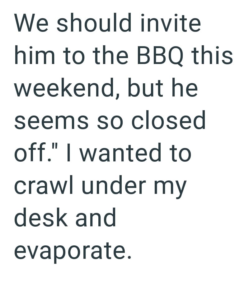 We should invite him to the BBQ this weekend, but he seems so closed off." I wanted to crawl under my desk and evaporate.