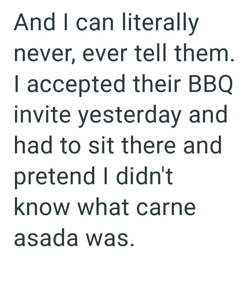 And I can literally never, ever tell them. I accepted their BBQ invite yesterday and had to sit there and pretend I didn't know what carne asada was.