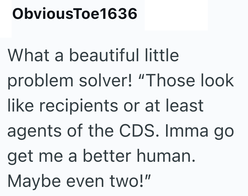 ObviousToe1636 What a beautiful little problem solver! "Those look like recipients or at least agents of the CDS. Imma go get me a better human. Maybe even two!"