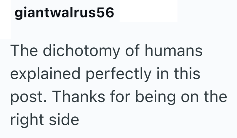 giantwalrus56 The dichotomy of humans. explained perfectly in this post. Thanks for being on the right side