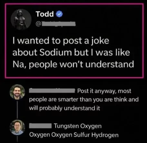 Todd I wanted to post a joke about Sodium but I was like Na, people won't understand Post it anyway, most people are smarter than you are think and will probably understand it Tungsten Oxygen Oxygen Oxygen Sulfur Hydrogen