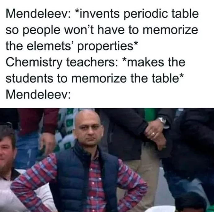 Mendeleev: *invents periodic table so people won't have to memorize the elemets' properties* Chemistry teachers: *makes the students to memorize the table* Mendeleev:
