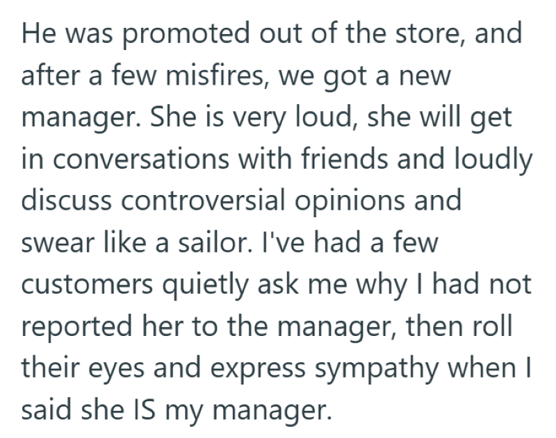He was promoted out of the store, and after a few misfires, we got a new manager. She is very loud, she will get in conversations with friends and loudly discuss controversial opinions and swear like a sailor. I've had a few customers quietly ask me why I had not reported her to the manager, then roll their eyes and express sympathy when I said she IS my manager.