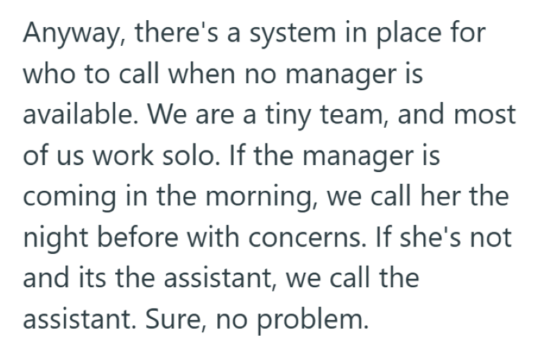 Anyway, there's a system in place for who to call when no manager is available. We are a tiny team, and most of us work solo. If the manager is coming in the morning, we call her the night before with concerns. If she's not and its the assistant, we call the assistant. Sure, no problem.