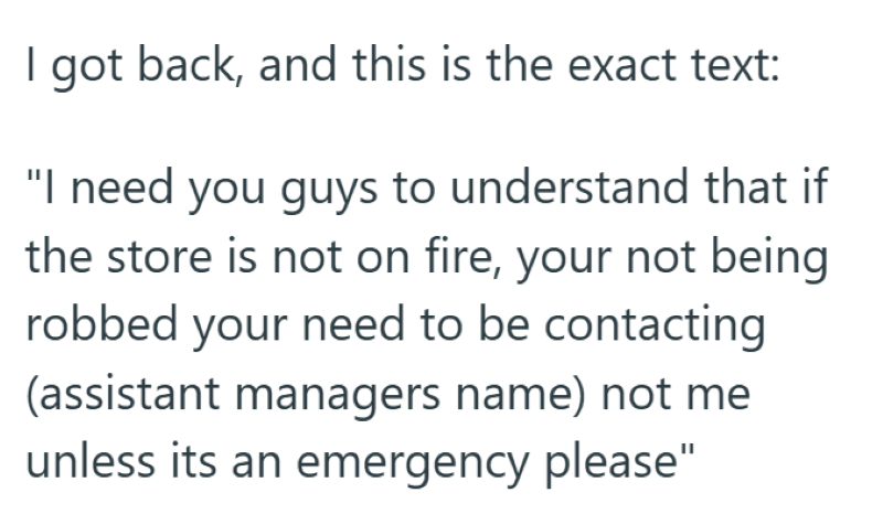 I got back, and this is the exact text: "I need you guys to understand that if the store is not on fire, your not being robbed your need to be contacting (assistant managers name) not me unless its an emergency please"