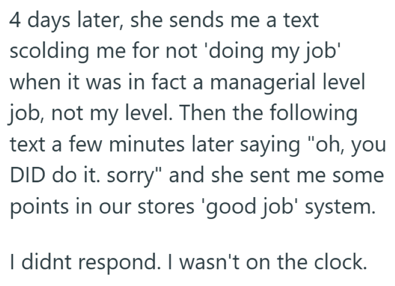 4 days later, she sends me a text scolding me for not 'doing my job' when it was in fact a managerial level job, not my level. Then the following text a few minutes later saying "oh, you DID do it. sorry" and she sent me some points in our stores 'good job' system. I didnt respond. I wasn't on the clock.